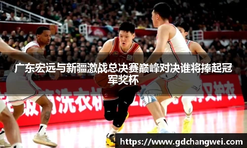 广东宏远与新疆激战总决赛巅峰对决谁将捧起冠军奖杯