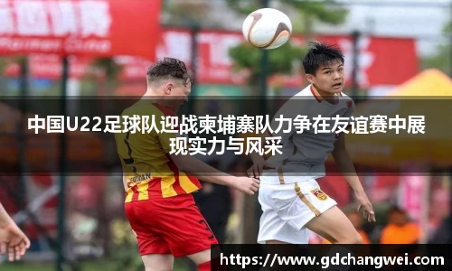 中国U22足球队迎战柬埔寨队力争在友谊赛中展现实力与风采