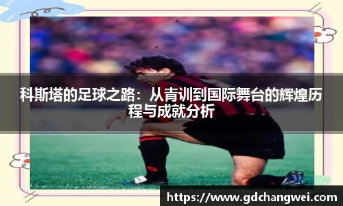 科斯塔的足球之路：从青训到国际舞台的辉煌历程与成就分析