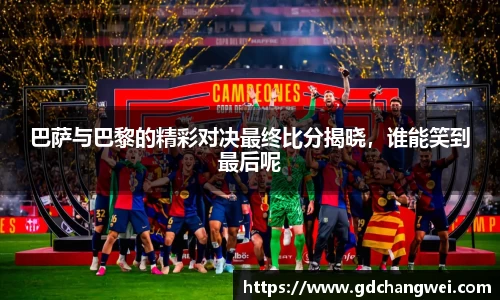 巴萨与巴黎的精彩对决最终比分揭晓，谁能笑到最后呢